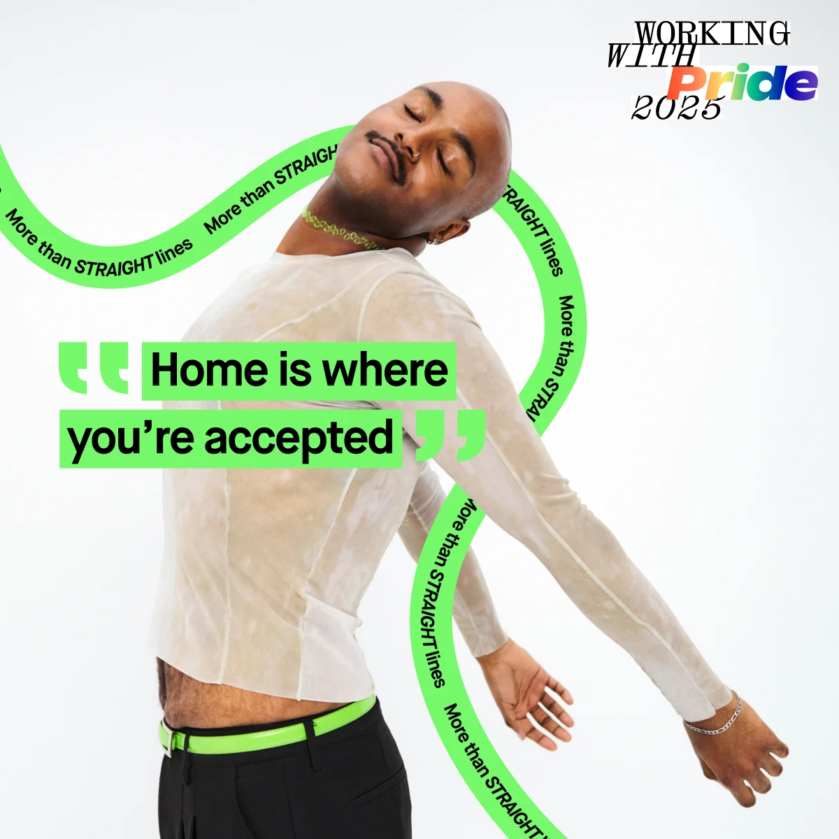 Henkilö seisoo selkä kameraan päin, pukeutuneena läpinäkyvään paitaan ja mustiin housuihin, joissa on vihreä vyö. Kuvan teksti kuuluu: "Home is where you're accepted". Taustalla on vihreitä viivoja tekstillä "More than STRAIGHT lines". Oikeassa yläkulmassa lukee "WORKING WITH Pride 2025".